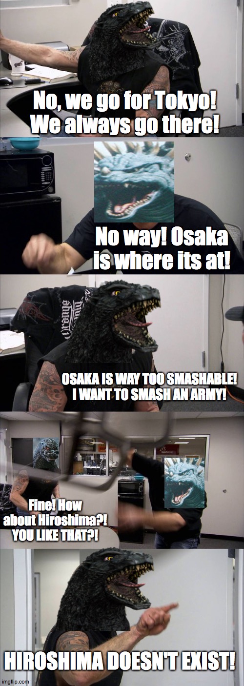 The Godzilla Argument | No, we go for Tokyo! We always go there! No way! Osaka is where its at! OSAKA IS WAY TOO SMASHABLE! I WANT TO SMASH AN ARMY! Fine! How about Hiroshima?! YOU LIKE THAT?! HIROSHIMA DOESN'T EXIST! | image tagged in memes,american chopper argument,godzilla | made w/ Imgflip meme maker