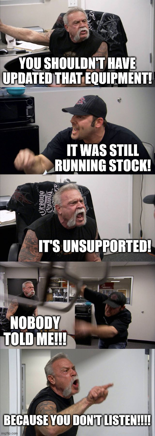 American Chopper Argument Meme | YOU SHOULDN'T HAVE UPDATED THAT EQUIPMENT! IT WAS STILL RUNNING STOCK! IT'S UNSUPPORTED! NOBODY TOLD ME!!! BECAUSE YOU DON'T LISTEN!!!! | image tagged in memes,american chopper argument | made w/ Imgflip meme maker