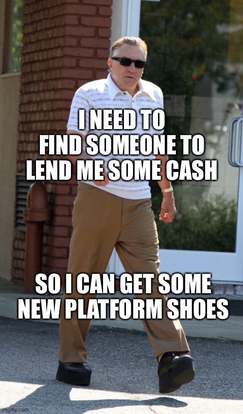 DeNiro | I NEED TO FIND SOMEONE TO LEND ME SOME CASH; SO I CAN GET SOME NEW PLATFORM SHOES | image tagged in cash | made w/ Imgflip meme maker