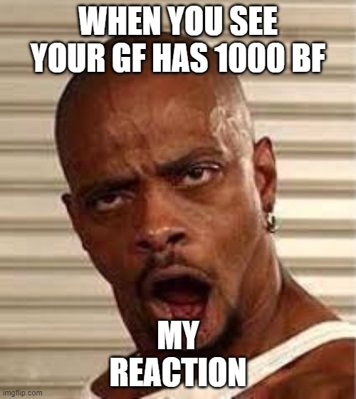 WHEN YOU SEE YOUR GF HAS 1000 BF | WHEN YOU SEE YOUR GF HAS 1000 BF; MY
REACTION | image tagged in when you see your gf has 1000 bf | made w/ Imgflip meme maker