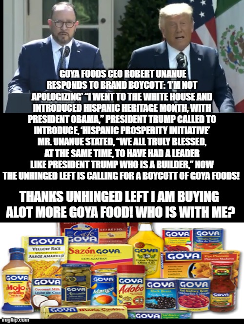 Double Standard! Praise for Goya CEO when speaking at a Hispanic function for Obama!  Hatred and Boycott when at a Trump Hispani |  GOYA FOODS CEO ROBERT UNANUE RESPONDS TO BRAND BOYCOTT: ‘I’M NOT APOLOGIZING’ “I WENT TO THE WHITE HOUSE AND INTRODUCED HISPANIC HERITAGE MONTH, WITH PRESIDENT OBAMA,” PRESIDENT TRUMP CALLED TO INTRODUCE, ‘HISPANIC PROSPERITY INITIATIVE’ MR. UNANUE STATED, “WE ALL TRULY BLESSED, AT THE SAME TIME, TO HAVE HAD A LEADER LIKE PRESIDENT TRUMP WHO IS A BUILDER,” NOW THE UNHINGED LEFT IS CALLING FOR A BOYCOTT OF GOYA FOODS! THANKS UNHINGED LEFT I AM BUYING  ALOT MORE GOYA FOOD! WHO IS WITH ME? | image tagged in stupid liberals,obama,trump | made w/ Imgflip meme maker
