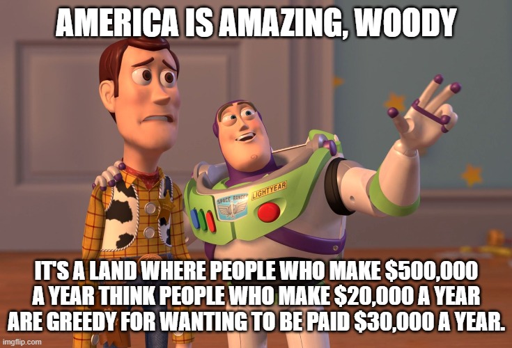 HOW DARE THEY!!! | AMERICA IS AMAZING, WOODY; IT'S A LAND WHERE PEOPLE WHO MAKE $500,000 A YEAR THINK PEOPLE WHO MAKE $20,000 A YEAR ARE GREEDY FOR WANTING TO BE PAID $30,000 A YEAR. | made w/ Imgflip meme maker