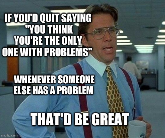 That'd Be Great |  IF YOU'D QUIT SAYING
 "YOU THINK YOU'RE THE ONLY ONE WITH PROBLEMS"; WHENEVER SOMEONE ELSE HAS A PROBLEM; THAT'D BE GREAT | image tagged in memes,that would be great | made w/ Imgflip meme maker