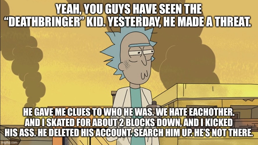 I made him stop! It’s ok. He’s done. | YEAH, YOU GUYS HAVE SEEN THE “DEATHBRINGER” KID. YESTERDAY, HE MADE A THREAT. HE GAVE ME CLUES TO WHO HE WAS. WE HATE EACHOTHER. AND I SKATED FOR ABOUT 2 BLOCKS DOWN, AND I KICKED HIS ASS. HE DELETED HIS ACCOUNT. SEARCH HIM UP. HE’S NOT THERE. | made w/ Imgflip meme maker