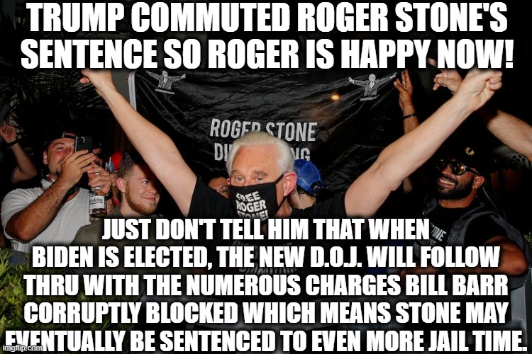 But, uh, congrats I guess? | TRUMP COMMUTED ROGER STONE'S SENTENCE SO ROGER IS HAPPY NOW! JUST DON'T TELL HIM THAT WHEN BIDEN IS ELECTED, THE NEW D.O.J. WILL FOLLOW THRU WITH THE NUMEROUS CHARGES BILL BARR CORRUPTLY BLOCKED WHICH MEANS STONE MAY EVENTUALLY BE SENTENCED TO EVEN MORE JAIL TIME. | image tagged in roger stone,donald trump,corruption,traitor,jail,joe biden | made w/ Imgflip meme maker