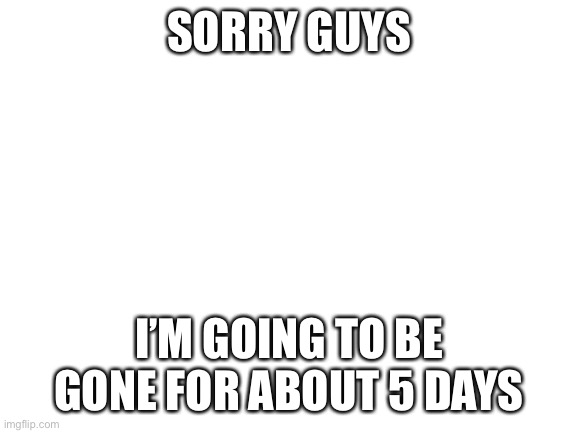 Have a good week | SORRY GUYS; I’M GOING TO BE GONE FOR ABOUT 5 DAYS | image tagged in blank white template | made w/ Imgflip meme maker