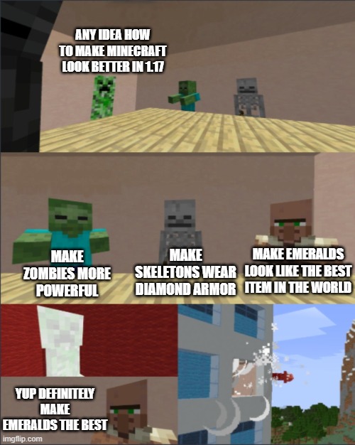 update for 1.17 minecraft | ANY IDEA HOW TO MAKE MINECRAFT LOOK BETTER IN 1.17; MAKE ZOMBIES MORE POWERFUL; MAKE SKELETONS WEAR DIAMOND ARMOR; MAKE EMERALDS LOOK LIKE THE BEST ITEM IN THE WORLD; YUP DEFINITELY MAKE EMERALDS THE BEST | image tagged in minecraft boardroom meeting | made w/ Imgflip meme maker