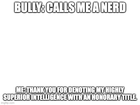 nerd is a compliment | BULLY: CALLS ME A NERD; ME: THANK YOU FOR DENOTING MY HIGHLY SUPERIOR INTELLIGENCE WITH AN HONORARY TITLE. | image tagged in blank white template | made w/ Imgflip meme maker