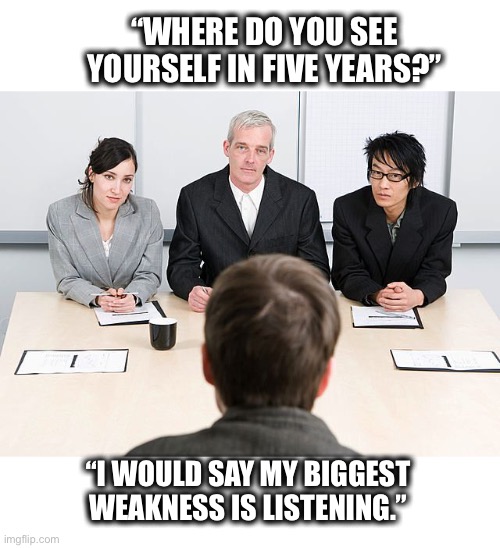 Best interview ever | “WHERE DO YOU SEE YOURSELF IN FIVE YEARS?”; “I WOULD SAY MY BIGGEST WEAKNESS IS LISTENING.” | image tagged in job interview,memes,job,stupid,stupid people,funny | made w/ Imgflip meme maker