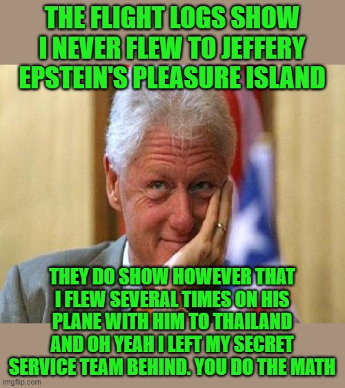 yep | THE FLIGHT LOGS SHOW I NEVER FLEW TO JEFFERY EPSTEIN'S PLEASURE ISLAND; THEY DO SHOW HOWEVER THAT I FLEW SEVERAL TIMES ON HIS PLANE WITH HIM TO THAILAND AND OH YEAH I LEFT MY SECRET SERVICE TEAM BEHIND. YOU DO THE MATH | image tagged in smiling bill clinton,democrats,2020 elections | made w/ Imgflip meme maker
