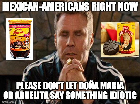 Ricky Bobby Praying | MEXICAN-AMERICANS RIGHT NOW; PLEASE DON'T LET DOÑA MARIA OR ABUELITA SAY SOMETHING IDIOTIC | image tagged in ricky bobby praying | made w/ Imgflip meme maker