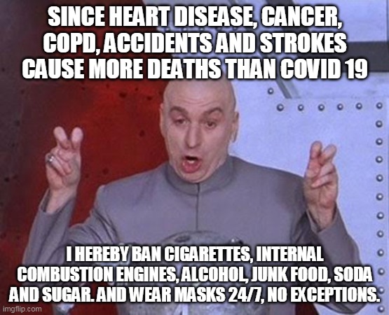 Mini Meme | SINCE HEART DISEASE, CANCER, COPD, ACCIDENTS AND STROKES CAUSE MORE DEATHS THAN COVID 19; I HEREBY BAN CIGARETTES, INTERNAL COMBUSTION ENGINES, ALCOHOL, JUNK FOOD, SODA AND SUGAR. AND WEAR MASKS 24/7, NO EXCEPTIONS. | image tagged in memes,dr evil laser | made w/ Imgflip meme maker