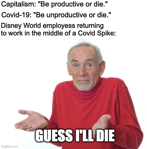 Capitalism is a death cult. | Capitalism: "Be productive or die."; Covid-19: "Be unproductive or die."; Disney World employess returning to work in the middle of a Covid Spike:; GUESS I'LL DIE | image tagged in guess i'll die,disney,guess ill die,covid-19,donald trump | made w/ Imgflip meme maker