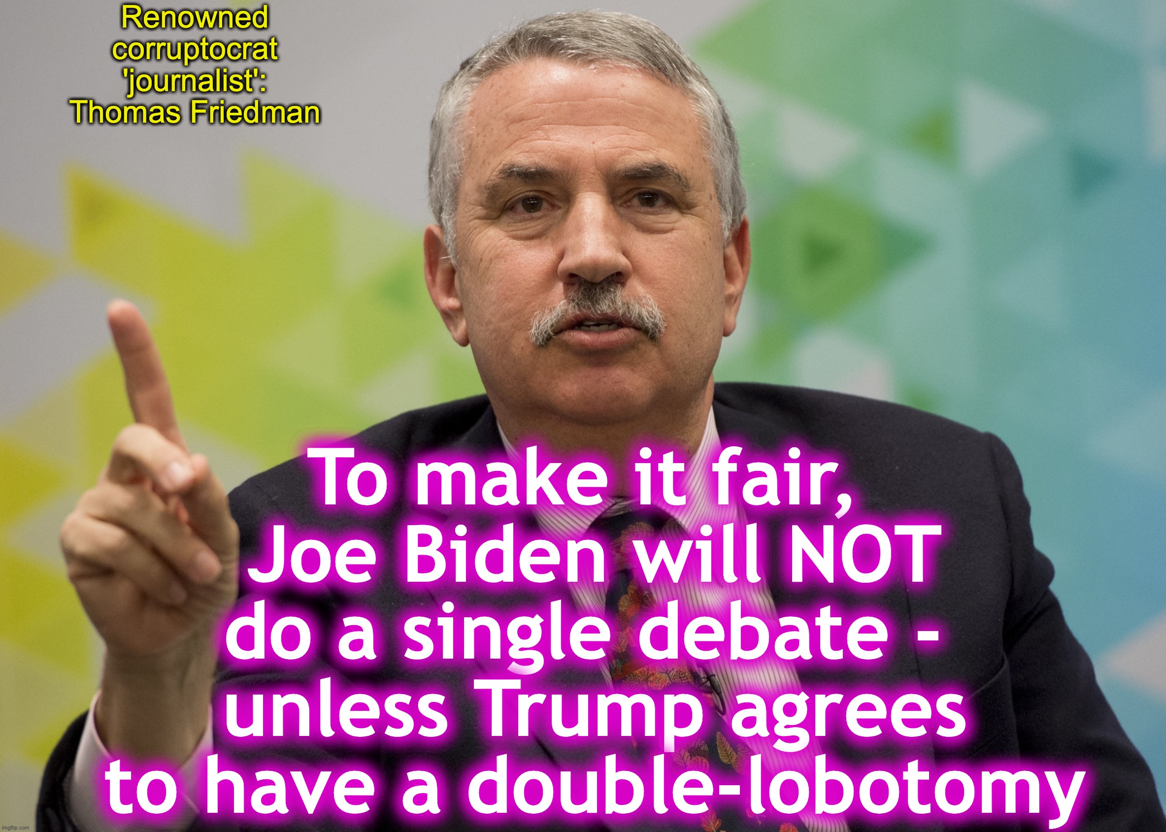 He might as well have said this [warning: ridiculous-demands satire] | Renowned corruptocrat 'journalist': Thomas Friedman; To make it fair, 
Joe Biden will NOT do a single debate - 
unless Trump agrees to have a double-lobotomy | image tagged in joe biden,ridiculous,satire | made w/ Imgflip meme maker