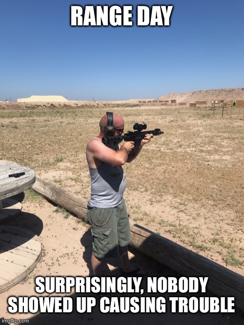 Had a great day shooting. Me in pic. | RANGE DAY; SURPRISINGLY, NOBODY SHOWED UP CAUSING TROUBLE | image tagged in good guys with guns,me in pic | made w/ Imgflip meme maker