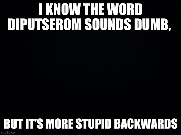 Black background | I KNOW THE WORD DIPUTSEROM SOUNDS DUMB, BUT IT’S MORE STUPID BACKWARDS | image tagged in black background | made w/ Imgflip meme maker