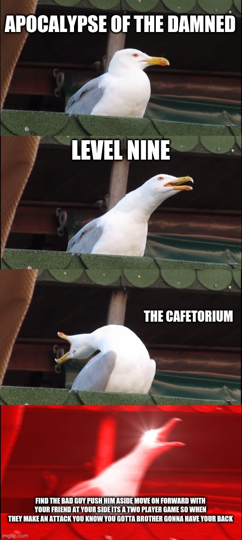 be more chill | APOCALYPSE OF THE DAMNED; LEVEL NINE; THE CAFETORIUM; FIND THE BAD GUY PUSH HIM ASIDE MOVE ON FORWARD WITH YOUR FRIEND AT YOUR SIDE ITS A TWO PLAYER GAME SO WHEN THEY MAKE AN ATTACK YOU KNOW YOU GOTTA BROTHER GONNA HAVE YOUR BACK | image tagged in memes,inhaling seagull | made w/ Imgflip meme maker