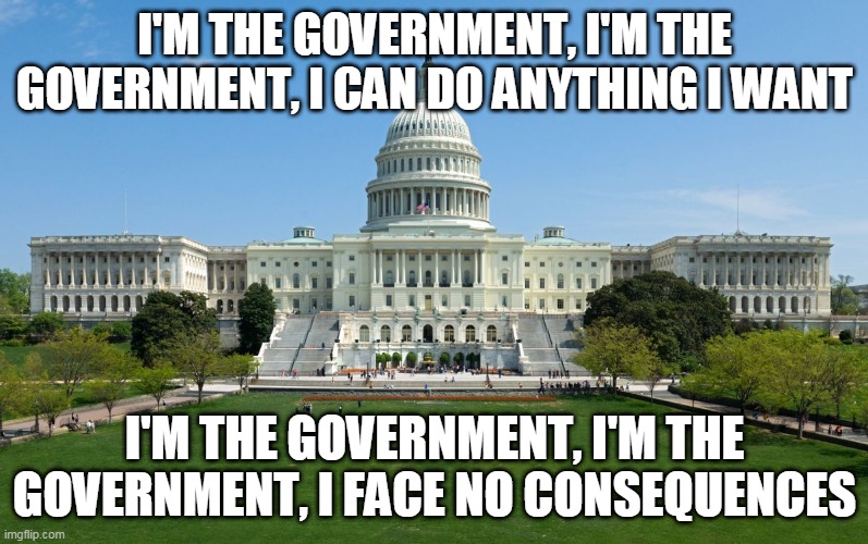 I'm The Government (Remix) | I'M THE GOVERNMENT, I'M THE GOVERNMENT, I CAN DO ANYTHING I WANT; I'M THE GOVERNMENT, I'M THE GOVERNMENT, I FACE NO CONSEQUENCES | image tagged in government,politics,political,greed,corruption,power | made w/ Imgflip meme maker