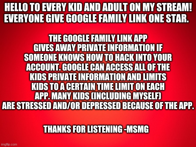 Red Background | HELLO TO EVERY KID AND ADULT ON MY STREAM! EVERYONE GIVE GOOGLE FAMILY LINK ONE STAR. THE GOOGLE FAMILY LINK APP GIVES AWAY PRIVATE INFORMATION IF SOMEONE KNOWS HOW TO HACK INTO YOUR ACCOUNT. GOOGLE CAN ACCESS ALL OF THE KIDS PRIVATE INFORMATION AND LIMITS KIDS TO A CERTAIN TIME LIMIT ON EACH APP. MANY KIDS (INCLUDING MYSELF) ARE STRESSED AND/OR DEPRESSED BECAUSE OF THE APP. THANKS FOR LISTENING -MSMG | made w/ Imgflip meme maker