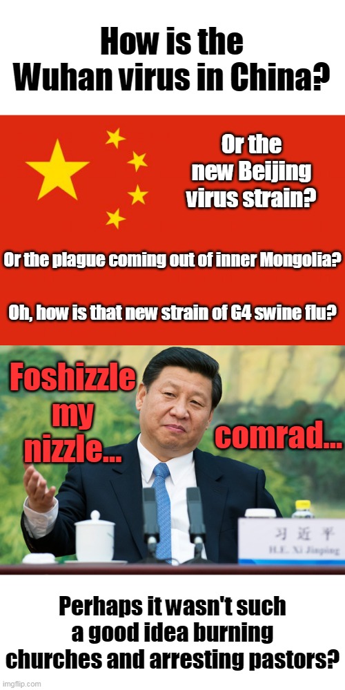 Think God is mad at Xi? | How is the Wuhan virus in China? Or the new Beijing virus strain? Or the plague coming out of inner Mongolia? Oh, how is that new strain of G4 swine flu? Foshizzle my nizzle... comrad... Perhaps it wasn't such a good idea burning churches and arresting pastors? | image tagged in china flag,xi jinping,virus,china,burning churches | made w/ Imgflip meme maker