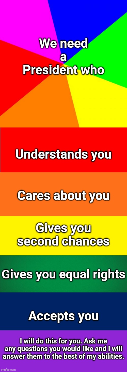 And have a great day :) | We need a President who; Understands you; Cares about you; Gives you second chances; Gives you equal rights; Accepts you; I will do this for you. Ask me any questions you would like and I will answer them to the best of my abilities. | image tagged in memes,blank colored background,keep calm and carry on purple,green background,navy blue background,yellow background | made w/ Imgflip meme maker