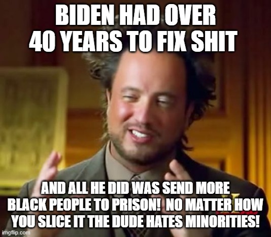 Ancient Aliens | BIDEN HAD OVER 40 YEARS TO FIX SHIT; AND ALL HE DID WAS SEND MORE BLACK PEOPLE TO PRISON!  NO MATTER HOW YOU SLICE IT THE DUDE HATES MINORITIES! | image tagged in memes,ancient aliens | made w/ Imgflip meme maker