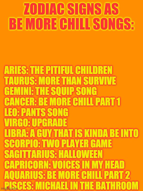 Zodiac Signs As Be More Chill Songs | ZODIAC SIGNS AS BE MORE CHILL SONGS:; ARIES: THE PITIFUL CHILDREN
TAURUS: MORE THAN SURVIVE
GEMINI: THE SQUIP SONG
CANCER: BE MORE CHILL PART 1
LEO: PANTS SONG
VIRGO: UPGRADE
LIBRA: A GUY THAT IS KINDA BE INTO
SCORPIO: TWO PLAYER GAME
SAGITTARIUS: HALLOWEEN
CAPRICORN: VOICES IN MY HEAD
AQUARIUS: BE MORE CHILL PART 2
PISCES: MICHAEL IN THE BATHROOM | image tagged in zodiac,musicals,be more chill,broadway | made w/ Imgflip meme maker