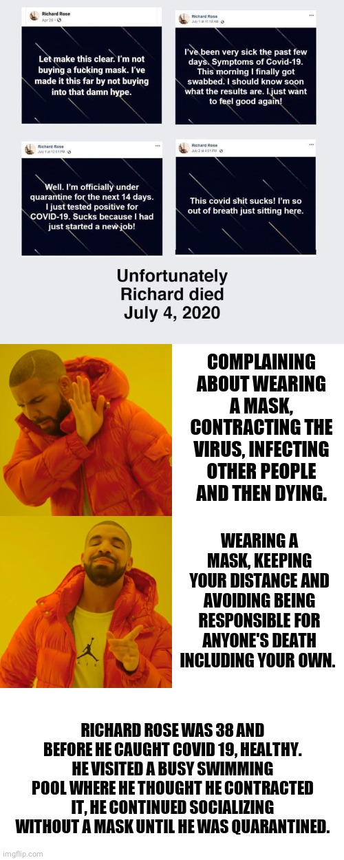 COMPLAINING ABOUT WEARING A MASK, CONTRACTING THE VIRUS, INFECTING OTHER PEOPLE AND THEN DYING. WEARING A MASK, KEEPING YOUR DISTANCE AND AVOIDING BEING RESPONSIBLE FOR ANYONE'S DEATH INCLUDING YOUR OWN. RICHARD ROSE WAS 38 AND BEFORE HE CAUGHT COVID 19, HEALTHY. HE VISITED A BUSY SWIMMING POOL WHERE HE THOUGHT HE CONTRACTED IT, HE CONTINUED SOCIALIZING WITHOUT A MASK UNTIL HE WAS QUARANTINED. | image tagged in memes,drake hotline bling,covid-19,coronavirus,mask | made w/ Imgflip meme maker