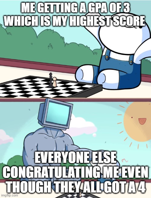 odd1sout vs computer chess | ME GETTING A GPA OF 3 WHICH IS MY HIGHEST SCORE; EVERYONE ELSE CONGRATULATING ME EVEN THOUGH THEY ALL GOT A 4 | image tagged in odd1sout vs computer chess,wholesome | made w/ Imgflip meme maker