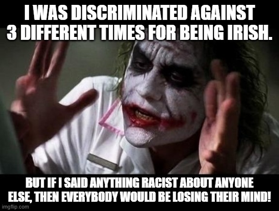 This is also a true story. I HATE racism! |  I WAS DISCRIMINATED AGAINST 3 DIFFERENT TIMES FOR BEING IRISH. BUT IF I SAID ANYTHING RACIST ABOUT ANYONE ELSE, THEN EVERYBODY WOULD BE LOSING THEIR MIND! | image tagged in joker everyone loses their minds,passive aggressive racism,racism | made w/ Imgflip meme maker