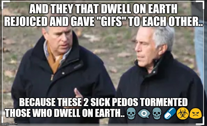 Epstein Andrew | AND THEY THAT DWELL ON EARTH REJOICED AND GAVE "GIFS" TO EACH OTHER.. BECAUSE THESE 2 SICK PEDOS TORMENTED THOSE WHO DWELL ON EARTH..💀👁️‍🗨️💀💊☣️😠 | image tagged in prince andrew | made w/ Imgflip meme maker