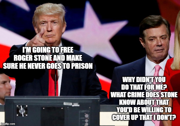 trump manafort | I'M GOING TO FREE ROGER STONE AND MAKE SURE HE NEVER GOES TO PRISON; WHY DIDN'T YOU DO THAT FOR ME? WHAT CRIME DOES STONE KNOW ABOUT THAT YOU'D BE WILLING TO COVER UP THAT I DON'T? | image tagged in trump manafort | made w/ Imgflip meme maker