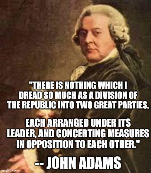 Political parties | "THERE IS NOTHING WHICH I DREAD SO MUCH AS A DIVISION OF THE REPUBLIC INTO TWO GREAT PARTIES, EACH ARRANGED UNDER ITS LEADER, AND CONCERTING MEASURES IN OPPOSITION TO EACH OTHER."; -- JOHN ADAMS | image tagged in john adams,political parties,founding fathers,divisiveness,memes | made w/ Imgflip meme maker