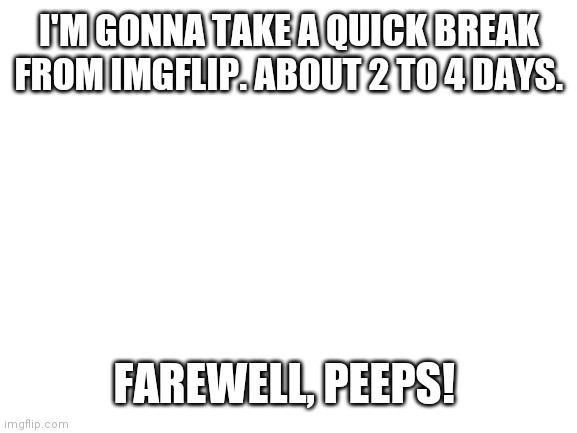 Blank White Template | I'M GONNA TAKE A QUICK BREAK FROM IMGFLIP. ABOUT 2 TO 4 DAYS. FAREWELL, PEEPS! | image tagged in blank white template | made w/ Imgflip meme maker
