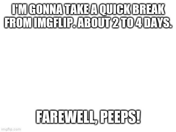 Blank White Template | I'M GONNA TAKE A QUICK BREAK FROM IMGFLIP. ABOUT 2 TO 4 DAYS. FAREWELL, PEEPS! | image tagged in blank white template | made w/ Imgflip meme maker