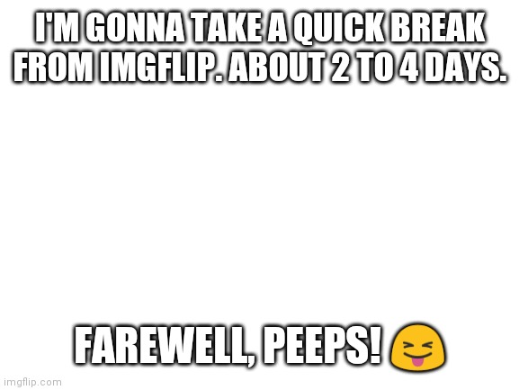 Blank White Template | I'M GONNA TAKE A QUICK BREAK FROM IMGFLIP. ABOUT 2 TO 4 DAYS. FAREWELL, PEEPS! 😝 | image tagged in blank white template | made w/ Imgflip meme maker