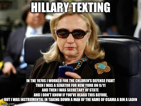 Hillary Clinton Cellphone | HILLARY TEXTING; IN THE 1970S I WORKED FOR THE CHLDREN'S DEFENSE FIGHT
THEN I WAS A SENATOR FOR NEW YORK ON 9/11
AND THEN I WAS SECRETARY OF STATE 
AND I DON'T KNOW IF YOU'VE HEARD THIS BEFORE,
BUT I WAS INSTRUMENTAL IN TAKING DOWN A MAN OF THE NAME OF OSAMA A BIN A LADIN | image tagged in memes,hillary clinton cellphone | made w/ Imgflip meme maker