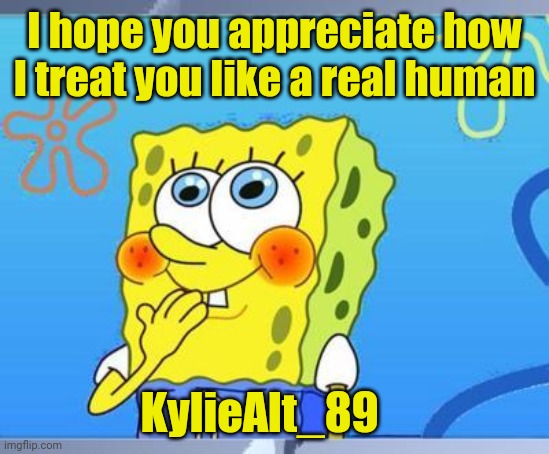 Shy Spongebob | I hope you appreciate how I treat you like a real human; KylieAlt_89 | image tagged in shy spongebob | made w/ Imgflip meme maker