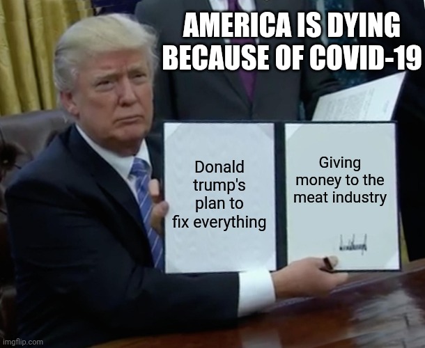 Trump Bill Signing Meme | AMERICA IS DYING BECAUSE OF COVID-19; Donald trump's plan to fix everything; Giving money to the meat industry | image tagged in memes,trump bill signing | made w/ Imgflip meme maker