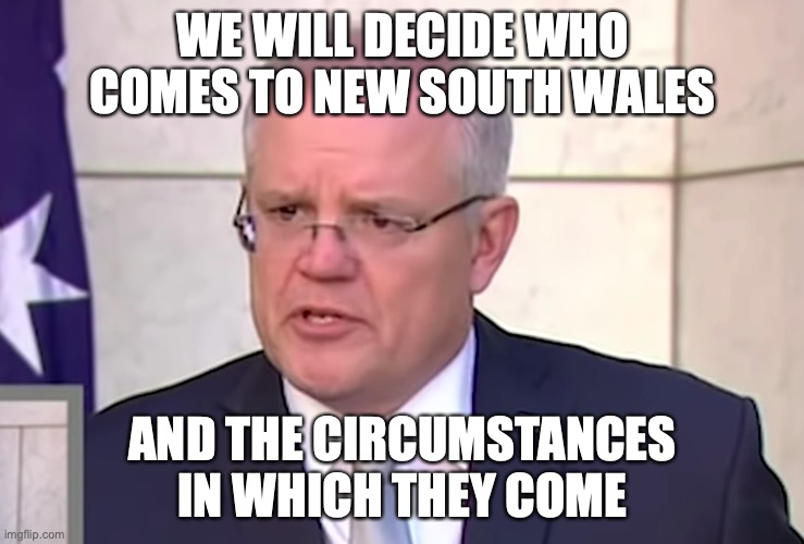 Scott Morrison Stop It | WE WILL DECIDE WHO COMES TO NEW SOUTH WALES; AND THE CIRCUMSTANCES IN WHICH THEY COME | image tagged in scott morrison stop it | made w/ Imgflip meme maker