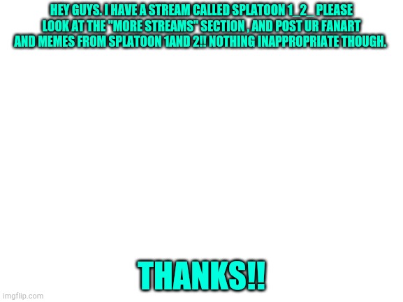 Blank White Template | HEY GUYS. I HAVE A STREAM CALLED SPLATOON 1_2_ PLEASE LOOK AT THE "MORE STREAMS" SECTION , AND POST UR FANART AND MEMES FROM SPLATOON 1AND 2!! NOTHING INAPPROPRIATE THOUGH. THANKS!! | image tagged in blank white template | made w/ Imgflip meme maker