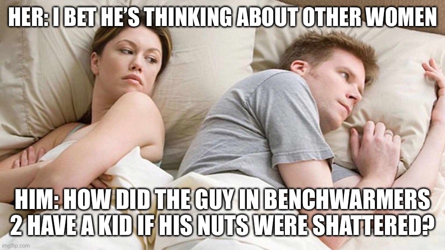 Seriously though how? | HER: I BET HE’S THINKING ABOUT OTHER WOMEN; HIM: HOW DID THE GUY IN BENCHWARMERS 2 HAVE A KID IF HIS NUTS WERE SHATTERED? | image tagged in i bet he's thinking about other women,memes,funny | made w/ Imgflip meme maker