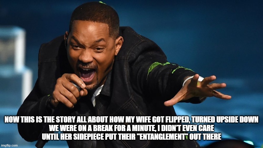 Will Smith reacting to his wife cheating | NOW THIS IS THE STORY ALL ABOUT HOW MY WIFE GOT FLIPPED, TURNED UPSIDE DOWN
WE WERE ON A BREAK FOR A MINUTE, I DIDN'T EVEN CARE
UNTIL HER SIDEPIECE PUT THEIR "ENTANGLEMENT" OUT THERE | image tagged in will smith,entanglement,cheating,jada pinkett-smith,august alsina,redtabletalk | made w/ Imgflip meme maker