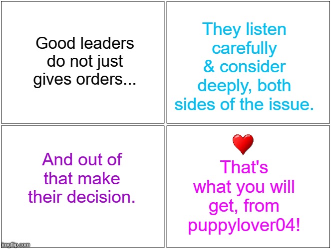 Its not about, just ending wars, but it is about: conflict resolution - Vote Poppylover04! | They listen carefully & consider deeply, both sides of the issue. Good leaders do not just gives orders... That's what you will get, from puppylover04! And out of that make their decision. | image tagged in memes,blank comic panel 2x2 | made w/ Imgflip meme maker