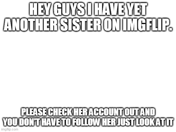 Blank White Template | HEY GUYS I HAVE YET ANOTHER SISTER ON IMGFLIP. PLEASE CHECK HER ACCOUNT OUT AND YOU DON'T HAVE TO FOLLOW HER JUST LOOK AT IT | image tagged in blank white template | made w/ Imgflip meme maker