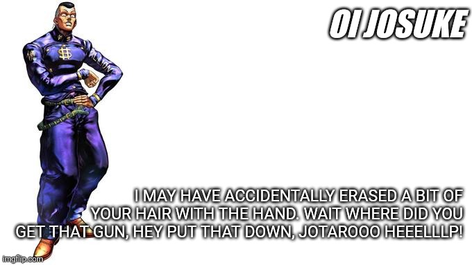 Oi Josuke! |  OI JOSUKE; I MAY HAVE ACCIDENTALLY ERASED A BIT OF YOUR HAIR WITH THE HAND. WAIT WHERE DID YOU GET THAT GUN, HEY PUT THAT DOWN, JOTAROOO HEEELLLP! | image tagged in oi josuke | made w/ Imgflip meme maker