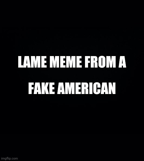 Black background | LAME MEME FROM A FAKE AMERICAN | image tagged in black background | made w/ Imgflip meme maker