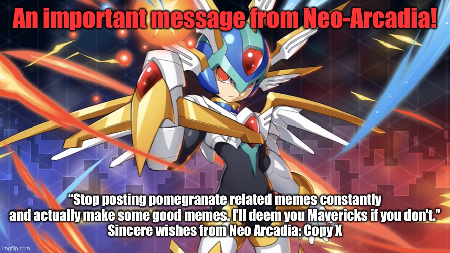 Urgent Message From Neo Arcadia’s Ruler | An important message from Neo-Arcadia! “Stop posting pomegranate related memes constantly and actually make some good memes. I’ll deem you Mavericks if you don’t.”
Sincere wishes from Neo Arcadia: Copy X | image tagged in memes,copy x delete this,mega man zero,copy x,delete this | made w/ Imgflip meme maker