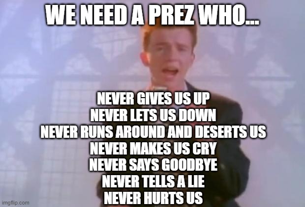 this is pretty much most of what i want 4 the future prez 2 do | WE NEED A PREZ WHO... NEVER GIVES US UP
NEVER LETS US DOWN
NEVER RUNS AROUND AND DESERTS US
NEVER MAKES US CRY
NEVER SAYS GOODBYE
NEVER TELLS A LIE
NEVER HURTS US | image tagged in rick astley,never gonna give you up,rickroll,president,memes | made w/ Imgflip meme maker