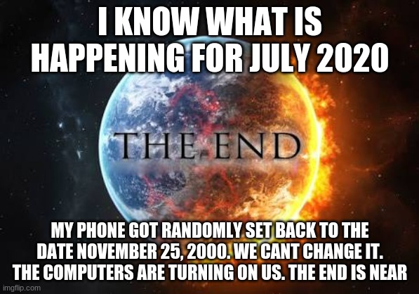 oh i cant even wait for December | I KNOW WHAT IS HAPPENING FOR JULY 2020; MY PHONE GOT RANDOMLY SET BACK TO THE DATE NOVEMBER 25, 2000. WE CANT CHANGE IT. THE COMPUTERS ARE TURNING ON US. THE END IS NEAR | image tagged in world end | made w/ Imgflip meme maker